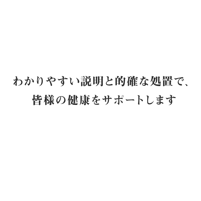 わかりやすい説明と的確な処置で、皆様の健康をサポートします。